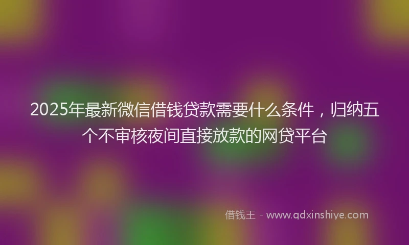 2025年最新微信借钱贷款需要什么条件，归纳五个不审核夜间直接放款的网贷平台