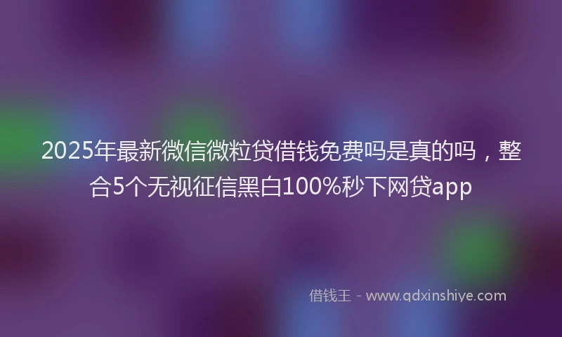 2025年最新微信微粒贷借钱免费吗是真的吗，整合5个无视征信黑白100%秒下网贷app