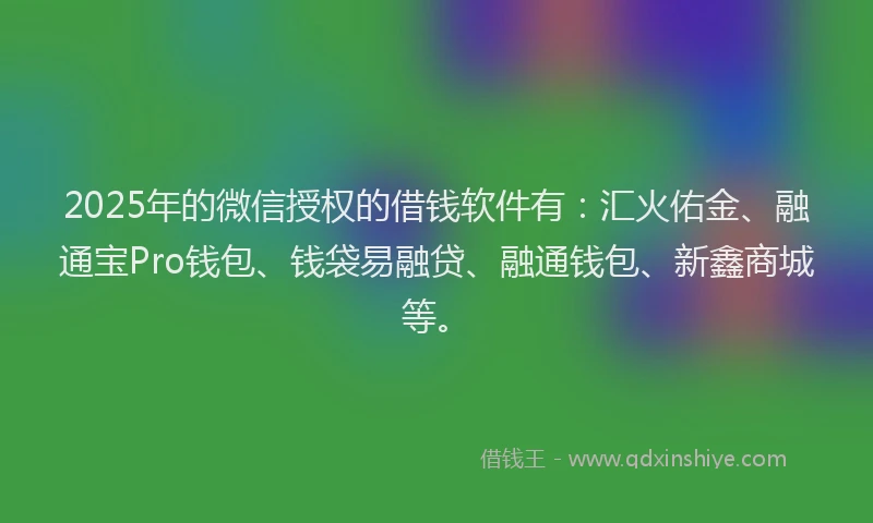 2025年的微信授权的借钱软件有：汇火佑金、融通宝Pro钱包、钱袋易融贷、融通钱包、新鑫商城等。