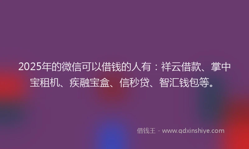 2025年的微信可以借钱的人有：祥云借款、掌中宝租机、疾融宝盒、信秒贷、智汇钱包等。