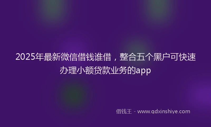 2025年最新微信借钱谁借，整合五个黑户可快速办理小额贷款业务的app