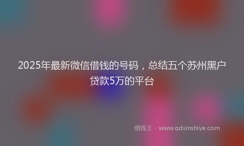 2025年最新微信借钱的号码，总结五个苏州黑户贷款5万的平台