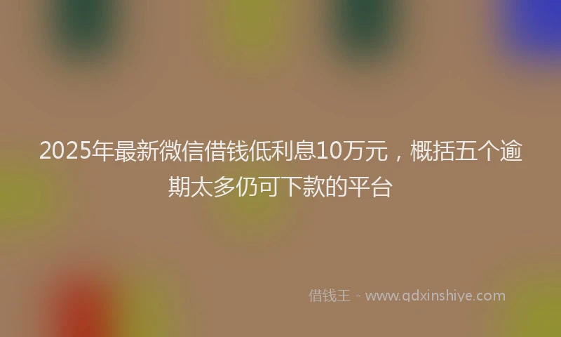 2025年最新微信借钱低利息10万元，概括五个逾期太多仍可下款的平台