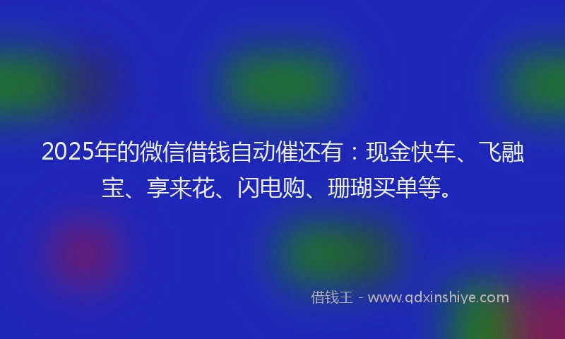 2025年的微信借钱自动催还有：现金快车、飞融宝、享来花、闪电购、珊瑚买单等。