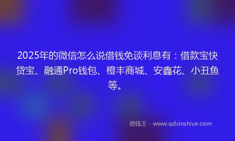 2025年的微信怎么说借钱免谈利息有：借款宝快贷宝、融通Pro钱包、橙丰商城、安鑫花、小丑鱼等。