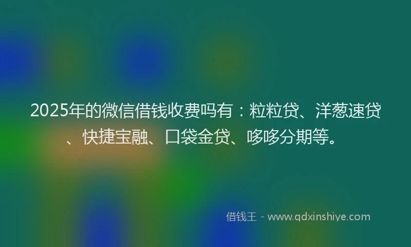 2025年的微信借钱收费吗有：粒粒贷、洋葱速贷、快捷宝融、口袋金贷、哆哆分期等。