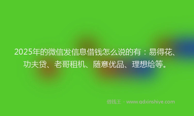 2025年的微信发信息借钱怎么说的有：易得花、功夫贷、老哥租机、随意优品、理想给等。