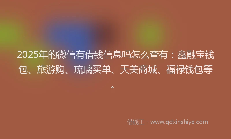 2025年的微信有借钱信息吗怎么查有：鑫融宝钱包、旅游购、琉璃买单、天美商城、福禄钱包等。