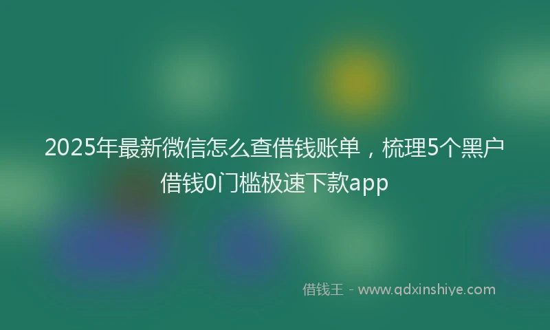 2025年最新微信怎么查借钱账单，梳理5个黑户借钱0门槛极速下款app