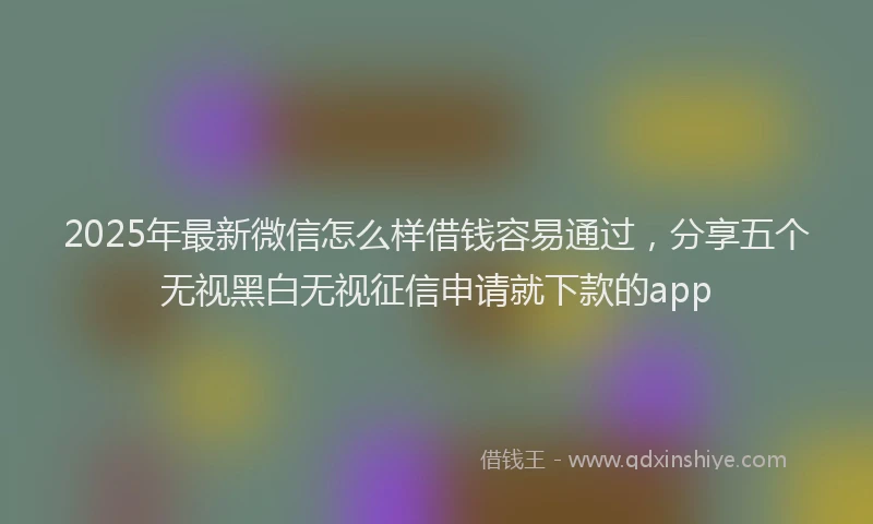 2025年最新微信怎么样借钱容易通过，分享五个无视黑白无视征信申请就下款的app