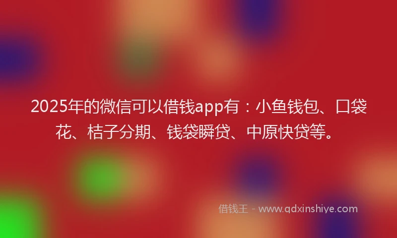 2025年的微信可以借钱app有：小鱼钱包、口袋花、桔子分期、钱袋瞬贷、中原快贷等。