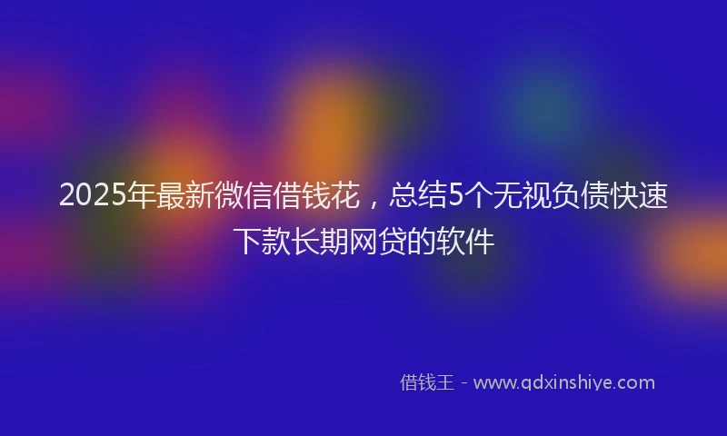 2025年最新微信借钱花，总结5个无视负债快速下款长期网贷的软件