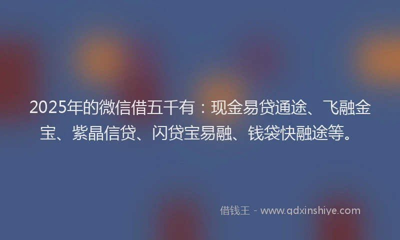 2025年的微信借五千有：现金易贷通途、飞融金宝、紫晶信贷、闪贷宝易融、钱袋快融途等。
