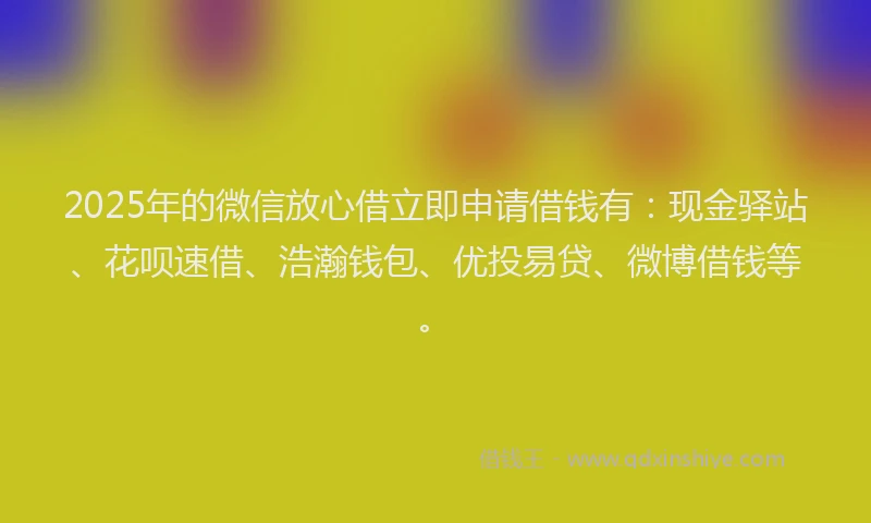 2025年的微信放心借立即申请借钱有：现金驿站、花呗速借、浩瀚钱包、优投易贷、微博借钱等。