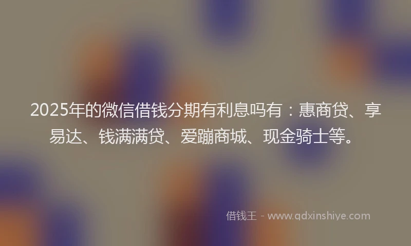 2025年的微信借钱分期有利息吗有：惠商贷、享易达、钱满满贷、爱蹦商城、现金骑士等。