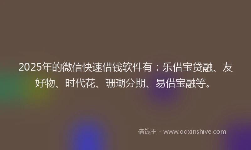 2025年的微信快速借钱软件有：乐借宝贷融、友好物、时代花、珊瑚分期、易借宝融等。