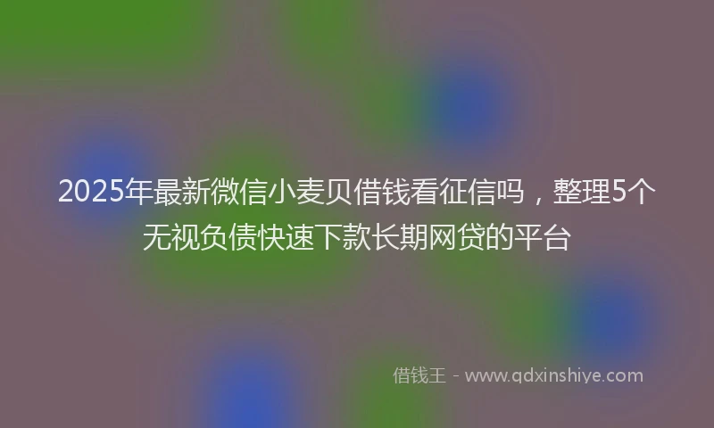 2025年最新微信小麦贝借钱看征信吗，整理5个无视负债快速下款长期网贷的平台