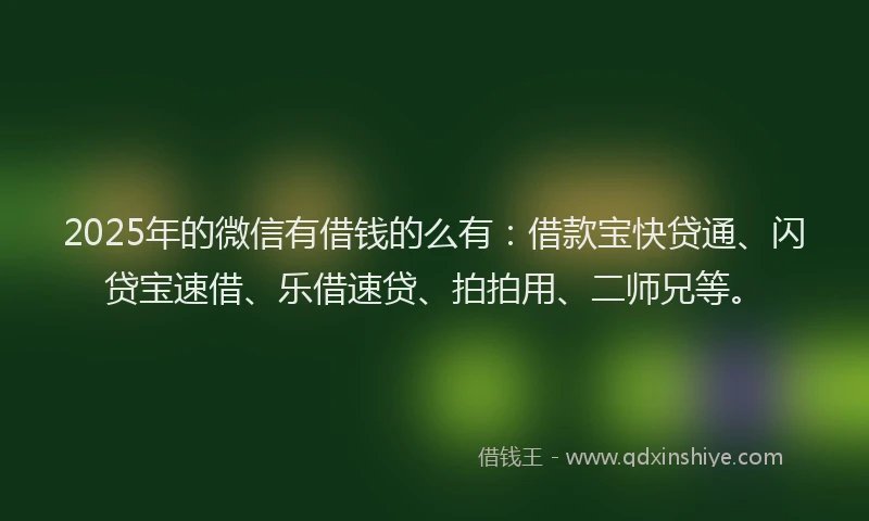 2025年的微信有借钱的么有：借款宝快贷通、闪贷宝速借、乐借速贷、拍拍用、二师兄等。