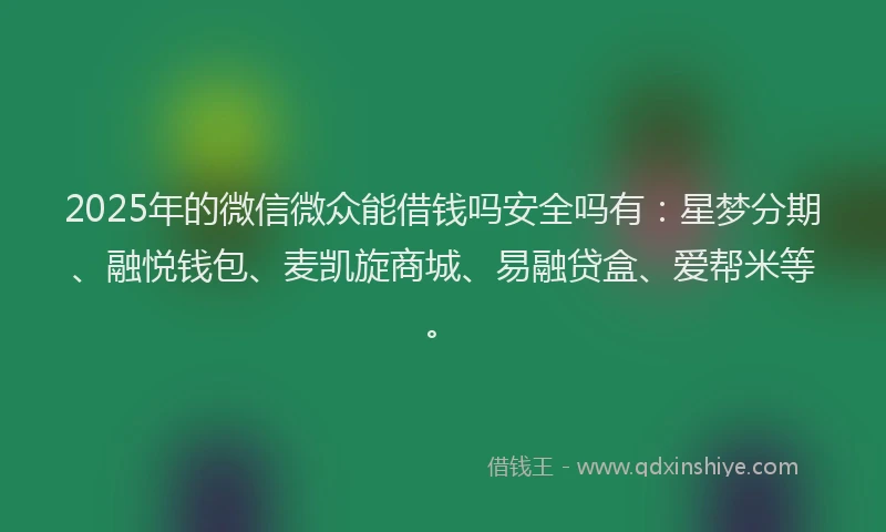 2025年的微信微众能借钱吗安全吗有：星梦分期、融悦钱包、麦凯旋商城、易融贷盒、爱帮米等。