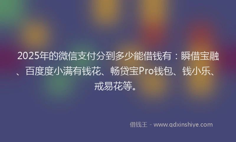 2025年的微信支付分到多少能借钱有：瞬借宝融、百度度小满有钱花、畅贷宝Pro钱包、钱小乐、戒易花等。
