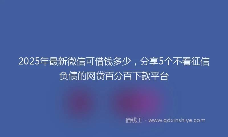 2025年最新微信可借钱多少，分享5个不看征信负债的网贷百分百下款平台