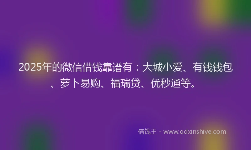 2025年的微信借钱靠谱有：大城小爱、有钱钱包、萝卜易购、福瑞贷、优秒通等。