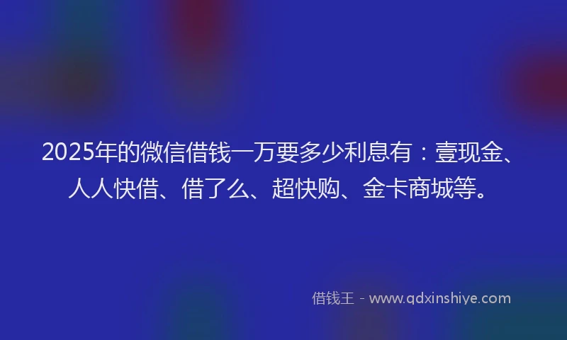 2025年的微信借钱一万要多少利息有：壹现金、人人快借、借了么、超快购、金卡商城等。