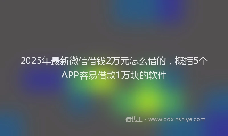 2025年最新微信借钱2万元怎么借的，概括5个APP容易借款1万块的软件