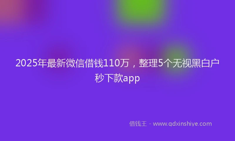 2025年最新微信借钱110万，整理5个无视黑白户秒下款app