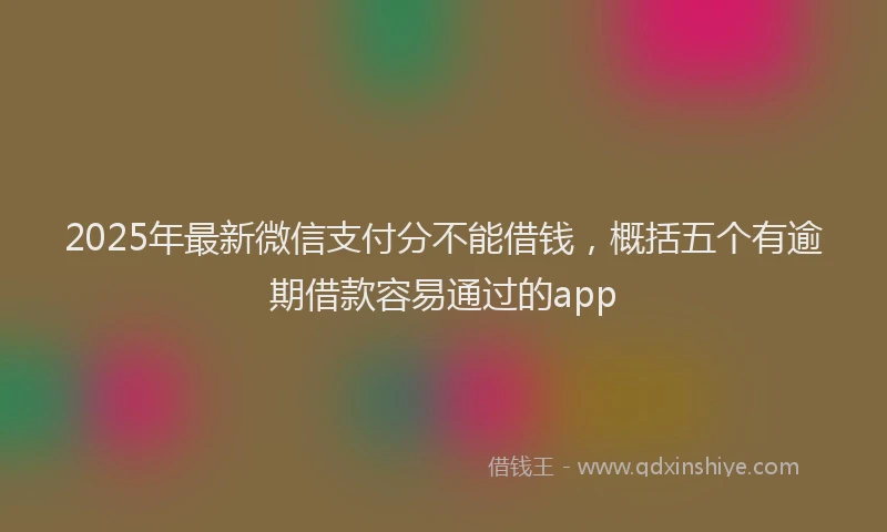 2025年最新微信支付分不能借钱，概括五个有逾期借款容易通过的app