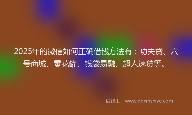 2025年的微信如何正确借钱方法有：功夫贷、六号商城、零花罐、钱袋易融、超人速贷等。