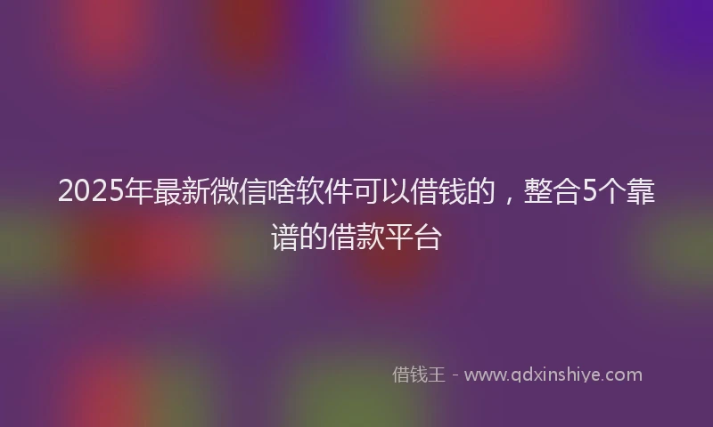 2025年最新微信啥软件可以借钱的，整合5个靠谱的借款平台