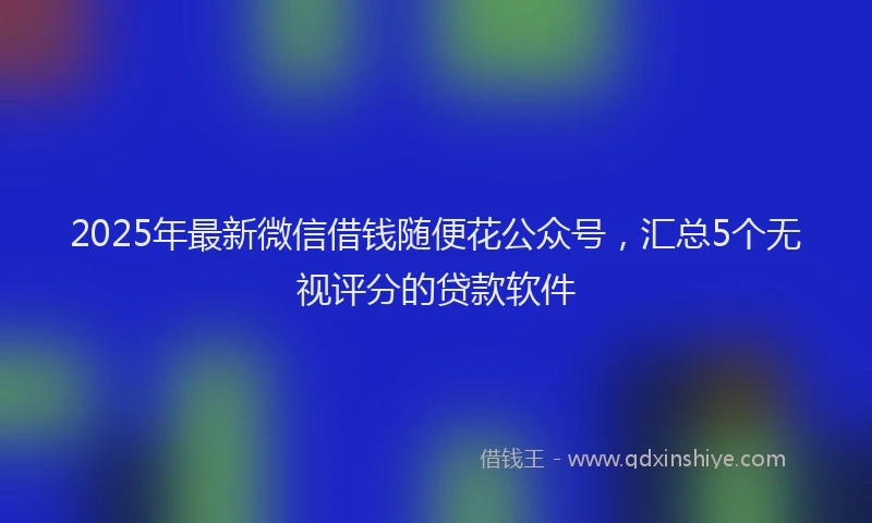 2025年最新微信借钱随便花公众号，汇总5个无视评分的贷款软件