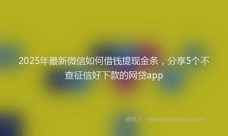 2025年最新微信如何借钱提现金条，分享5个不查征信好下款的网贷app