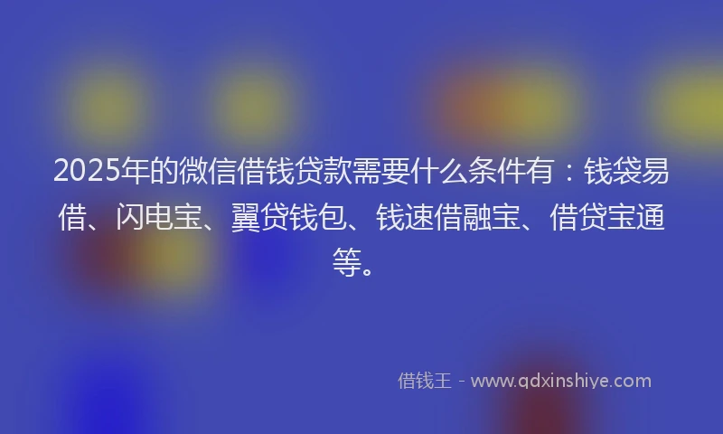 2025年的微信借钱贷款需要什么条件有：钱袋易借、闪电宝、翼贷钱包、钱速借融宝、借贷宝通等。
