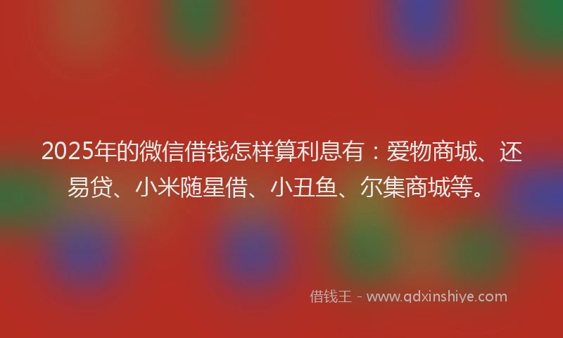 2025年的微信借钱怎样算利息有：爱物商城、还易贷、小米随星借、小丑鱼、尔集商城等。