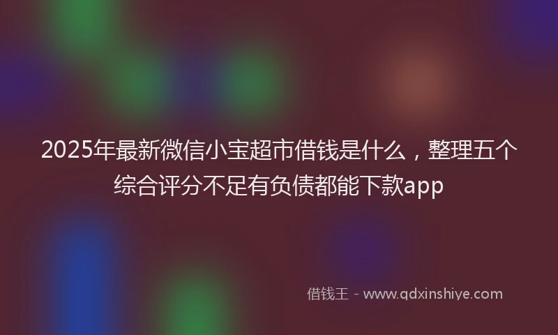 2025年最新微信小宝超市借钱是什么，整理五个综合评分不足有负债都能下款app