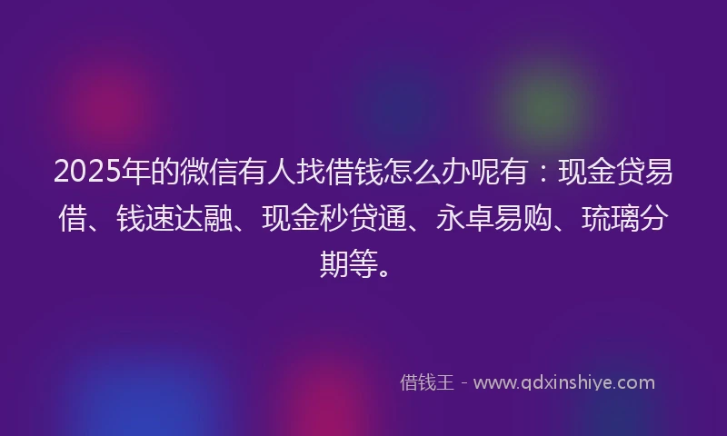 2025年的微信有人找借钱怎么办呢有：现金贷易借、钱速达融、现金秒贷通、永卓易购、琉璃分期等。