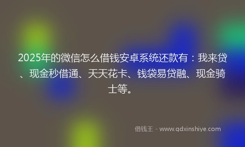 2025年的微信怎么借钱安卓系统还款有：我来贷、现金秒借通、天天花卡、钱袋易贷融、现金骑士等。