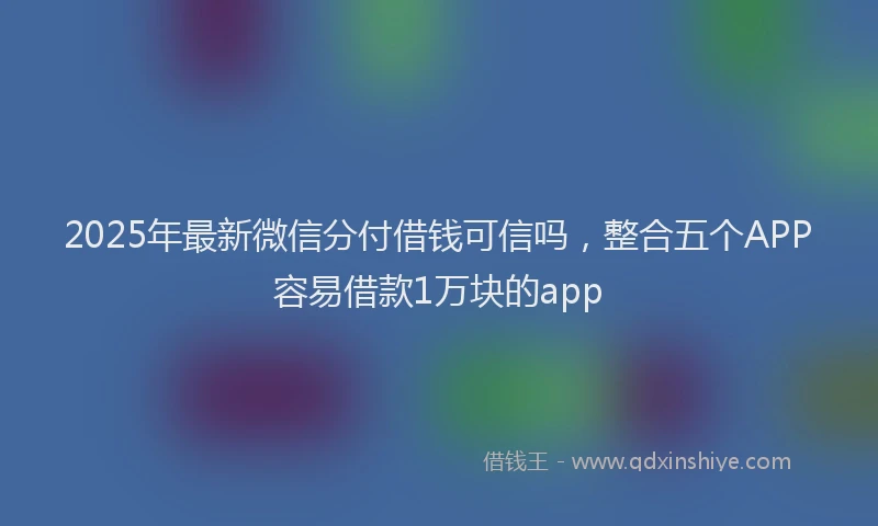 2025年最新微信分付借钱可信吗，整合五个APP容易借款1万块的app