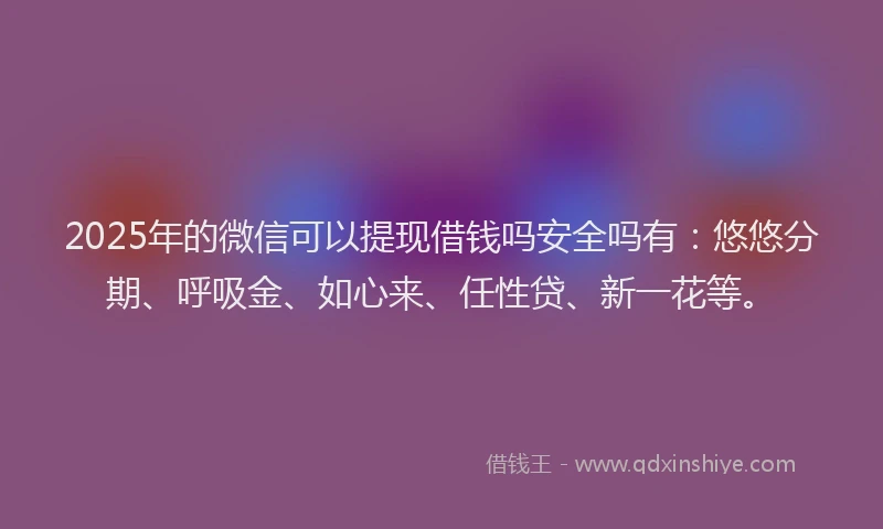 2025年的微信可以提现借钱吗安全吗有：悠悠分期、呼吸金、如心来、任性贷、新一花等。