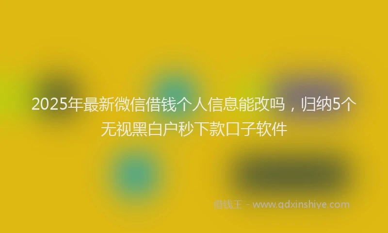 2025年最新微信借钱个人信息能改吗，归纳5个无视黑白户秒下款口子软件