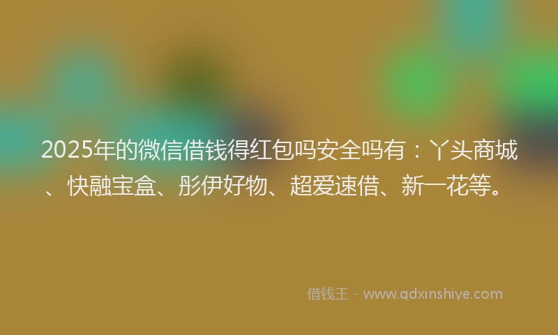 2025年的微信借钱得红包吗安全吗有：丫头商城、快融宝盒、彤伊好物、超爱速借、新一花等。