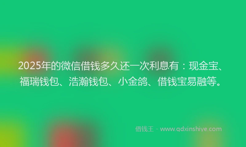 2025年的微信借钱多久还一次利息有：现金宝、福瑞钱包、浩瀚钱包、小金鸽、借钱宝易融等。