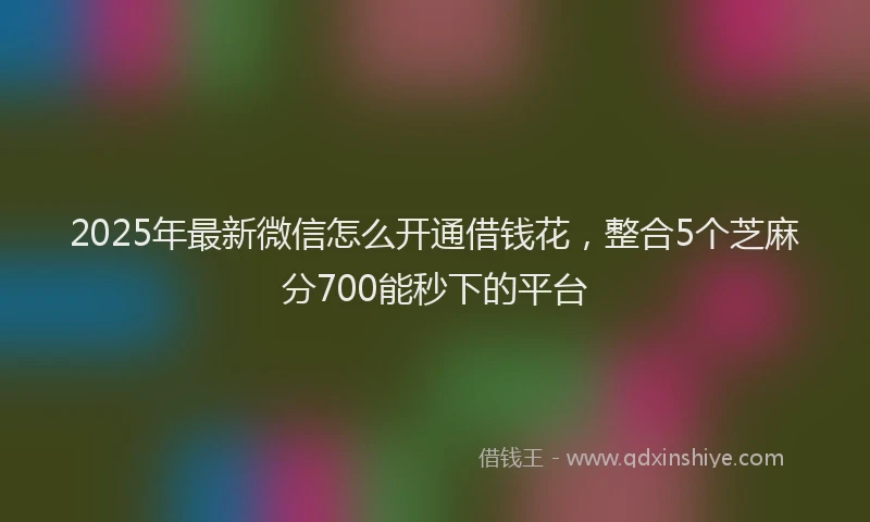 2025年最新微信怎么开通借钱花，整合5个芝麻分700能秒下的平台