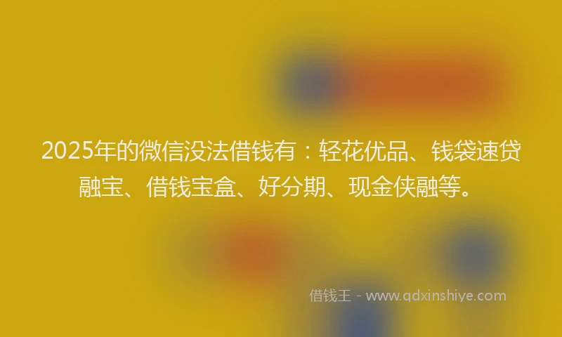 2025年的微信没法借钱有：轻花优品、钱袋速贷融宝、借钱宝盒、好分期、现金侠融等。