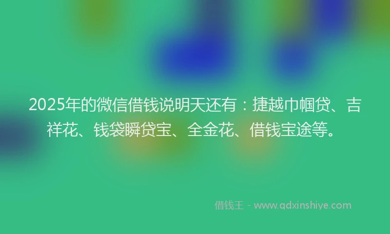2025年的微信借钱说明天还有：捷越巾帼贷、吉祥花、钱袋瞬贷宝、全金花、借钱宝途等。