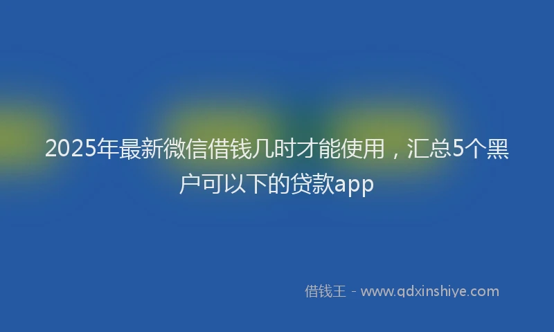 2025年最新微信借钱几时才能使用，汇总5个黑户可以下的贷款app