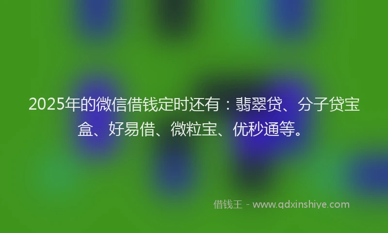 2025年的微信借钱定时还有：翡翠贷、分子贷宝盒、好易借、微粒宝、优秒通等。
