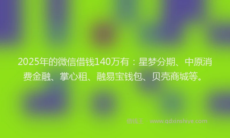 2025年的微信借钱140万有：星梦分期、中原消费金融、掌心租、融易宝钱包、贝壳商城等。